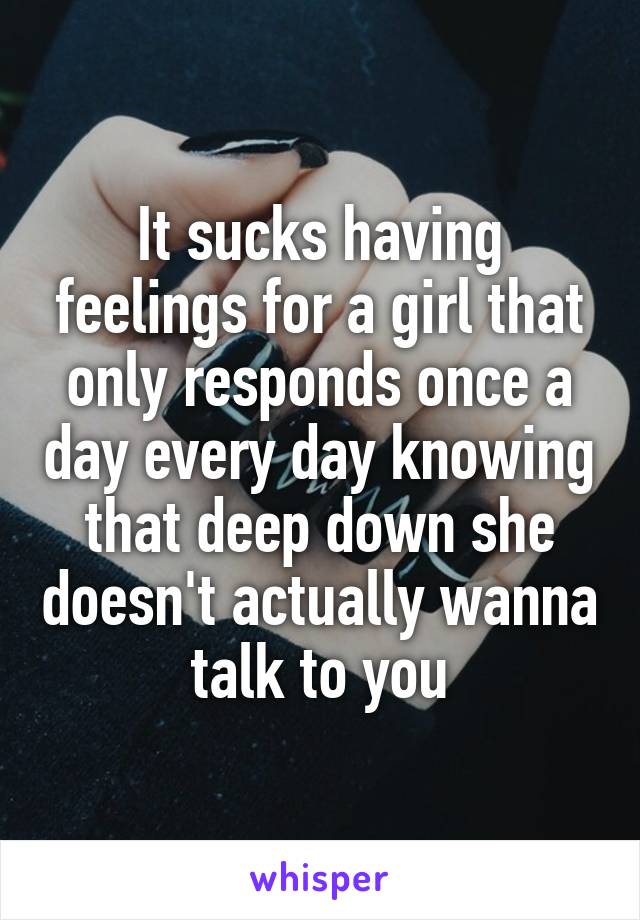 It sucks having feelings for a girl that only responds once a day every day knowing that deep down she doesn't actually wanna talk to you