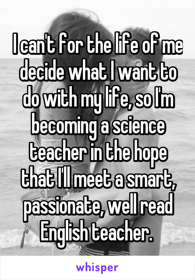 I can't for the life of me decide what I want to do with my life, so I'm becoming a science teacher in the hope that I'll meet a smart, passionate, well read English teacher. 