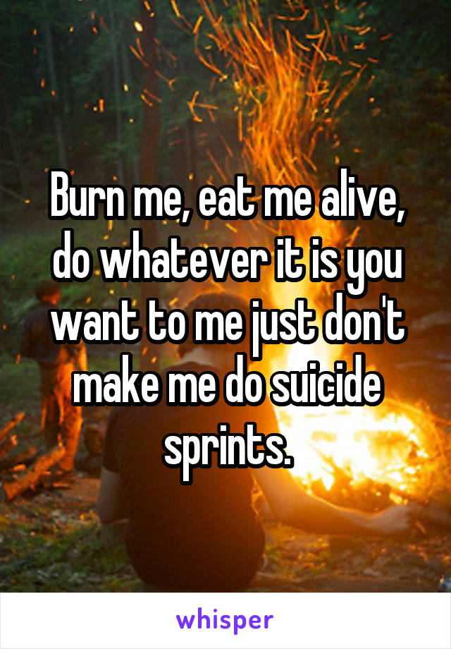 Burn me, eat me alive, do whatever it is you want to me just don't make me do suicide sprints.