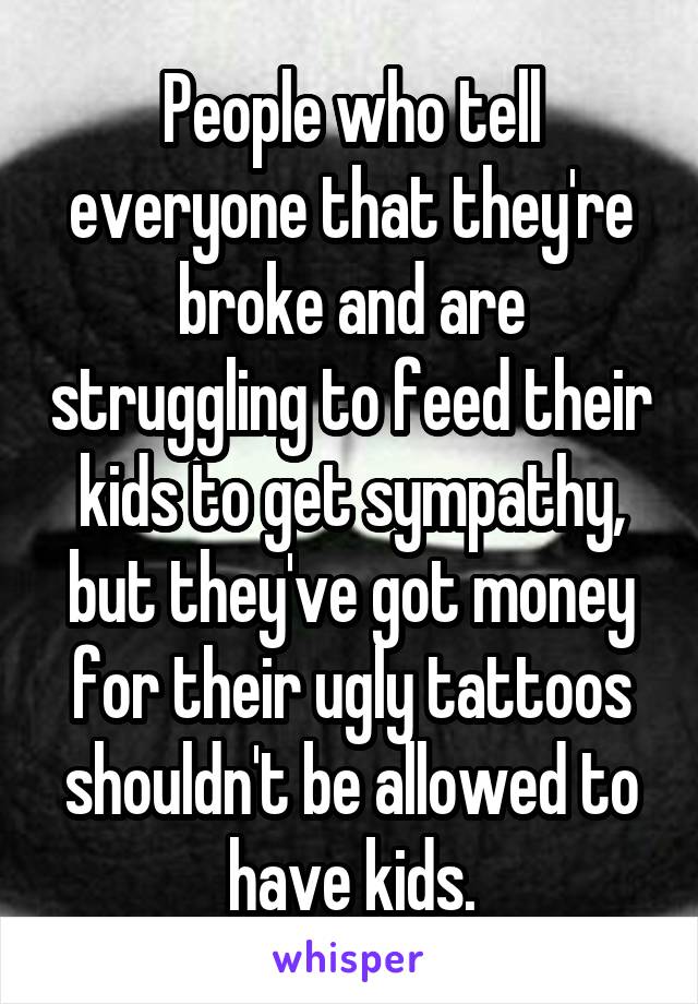 People who tell everyone that they're broke and are struggling to feed their kids to get sympathy, but they've got money for their ugly tattoos shouldn't be allowed to have kids.