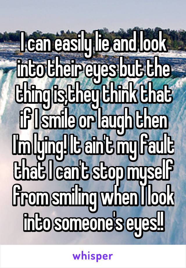 I can easily lie and look into their eyes but the thing is,they think that if I smile or laugh then I'm lying! It ain't my fault that I can't stop myself from smiling when I look into someone's eyes!!