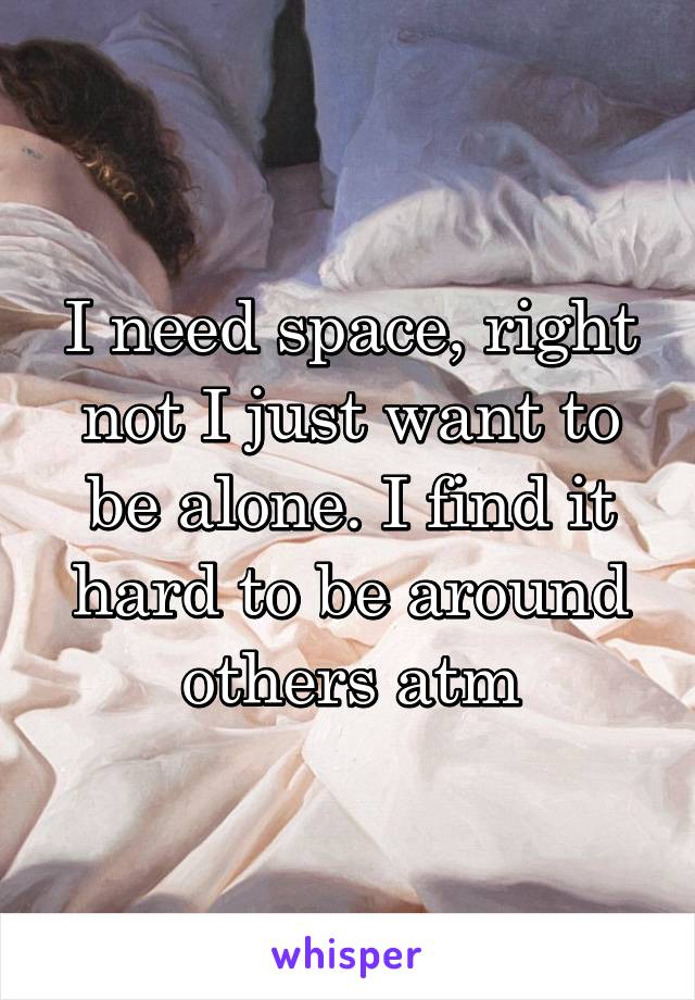 I need space, right not I just want to be alone. I find it hard to be around others atm