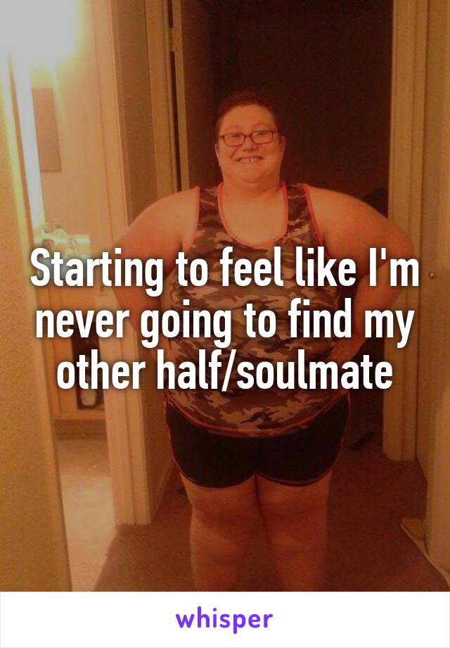 Starting to feel like I'm never going to find my other half/soulmate