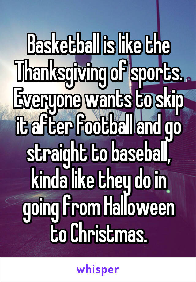 Basketball is like the Thanksgiving of sports. Everyone wants to skip it after football and go straight to baseball, kinda like they do in going from Halloween to Christmas.