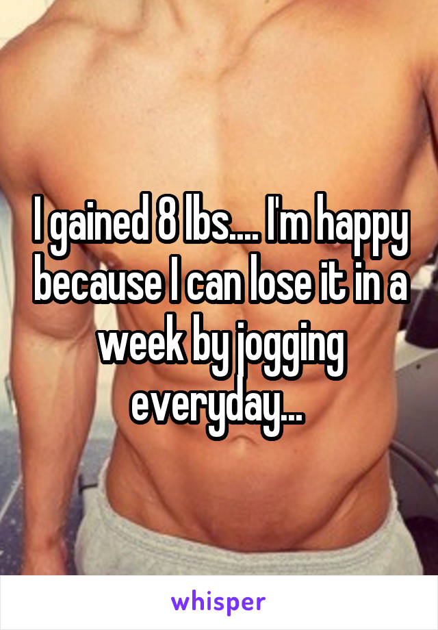 I gained 8 lbs.... I'm happy because I can lose it in a week by jogging everyday... 