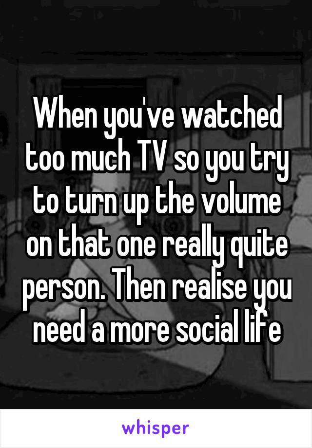 When you've watched too much TV so you try to turn up the volume on that one really quite person. Then realise you need a more social life