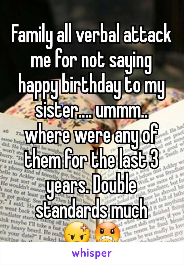 Family all verbal attack me for not saying happy birthday to my sister.... ummm.. where were any of them for the last 3 years. Double standards much 😡😠