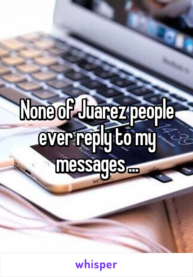 None of Juarez people ever reply to my messages ...