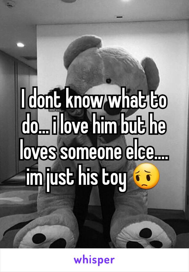 I dont know what to do... i love him but he loves someone elce.... im just his toy 😔