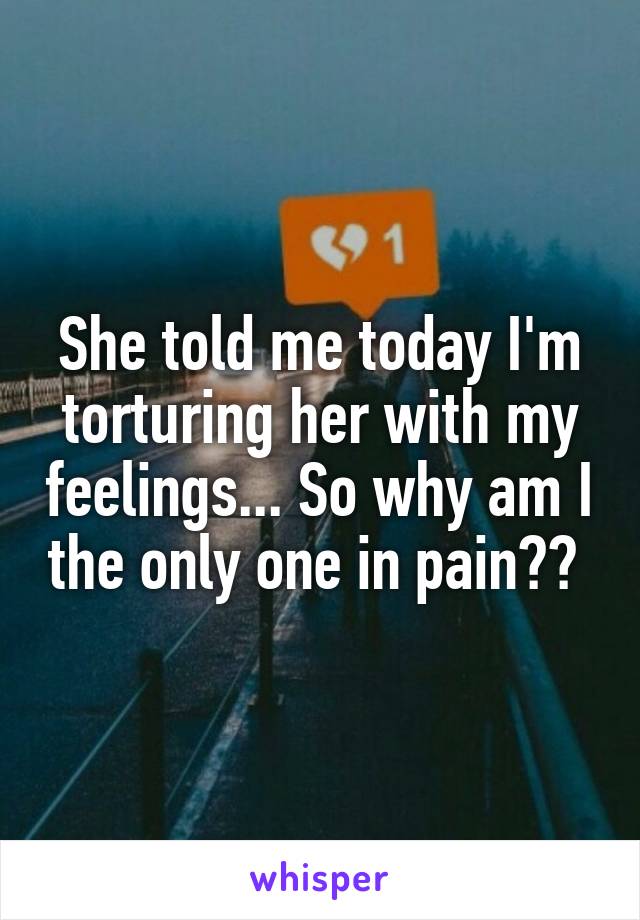 She told me today I'm torturing her with my feelings... So why am I the only one in pain?? 