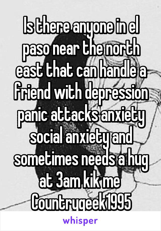 Is there anyone in el paso near the north east that can handle a friend with depression panic attacks anxiety social anxiety and sometimes needs a hug at 3am kik me 
Countrygeek1995