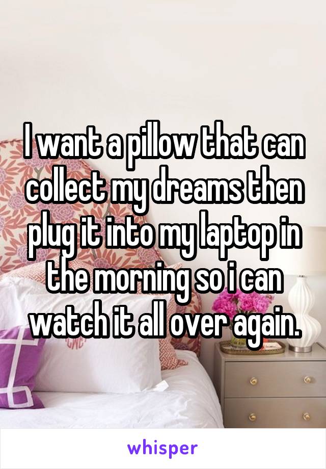 I want a pillow that can collect my dreams then plug it into my laptop in the morning so i can watch it all over again.