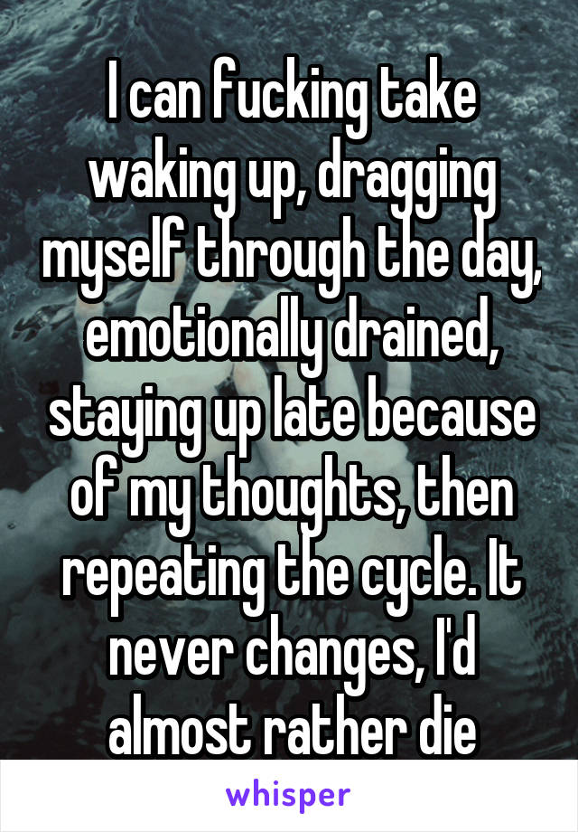 I can fucking take waking up, dragging myself through the day, emotionally drained, staying up late because of my thoughts, then repeating the cycle. It never changes, I'd almost rather die