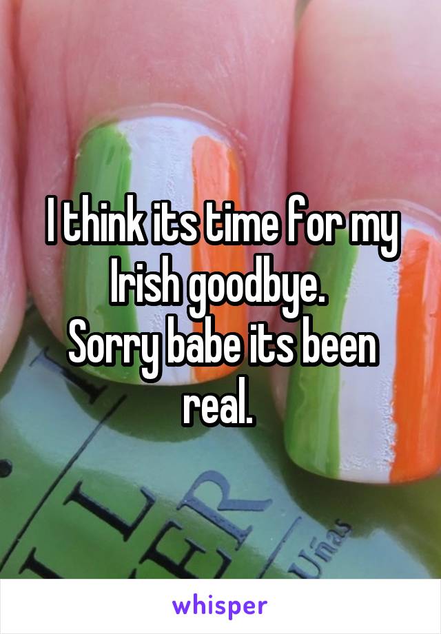 I think its time for my Irish goodbye. 
Sorry babe its been real. 