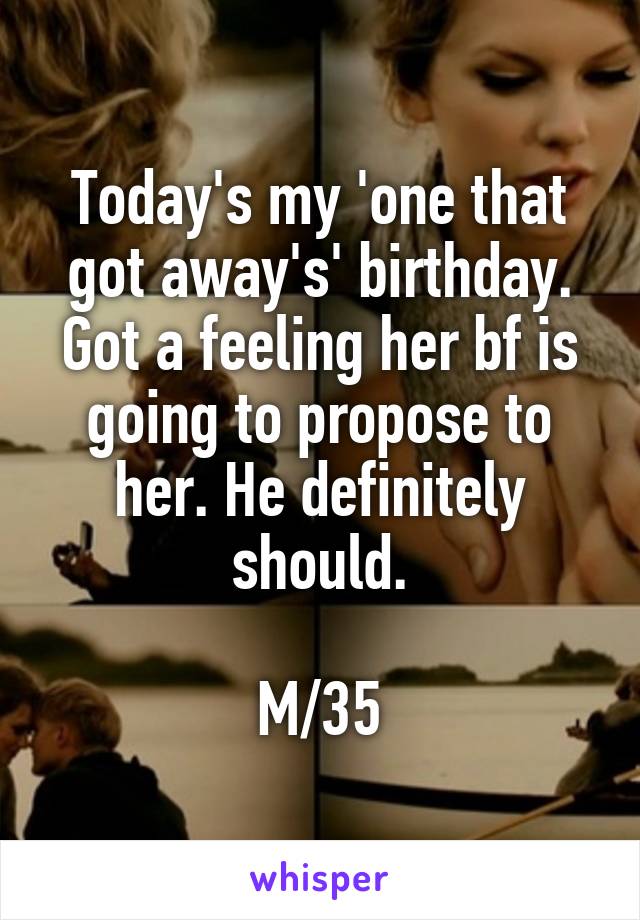 Today's my 'one that got away's' birthday. Got a feeling her bf is going to propose to her. He definitely should.

M/35