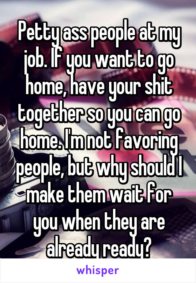 Petty ass people at my job. If you want to go home, have your shit together so you can go home. I'm not favoring people, but why should I make them wait for you when they are already ready?