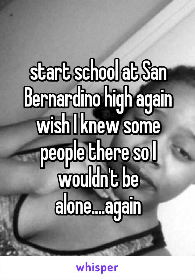 start school at San Bernardino high again wish I knew some people there so I wouldn't be alone....again