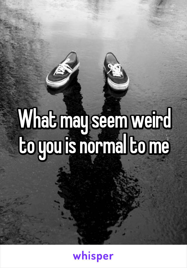 What may seem weird to you is normal to me