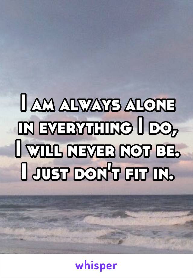 I am always alone in everything I do, I will never not be. I just don't fit in.