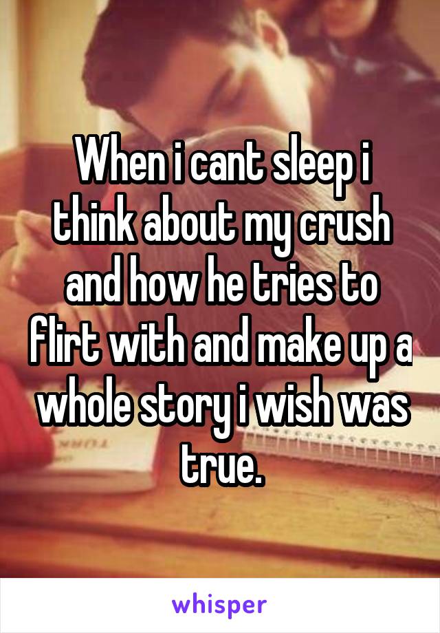 When i cant sleep i think about my crush and how he tries to flirt with and make up a whole story i wish was true.