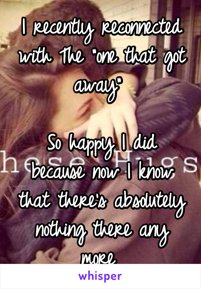 I recently reconnected with The "one that got away" 

So happy I did because now I know that there's absolutely nothing there any more 