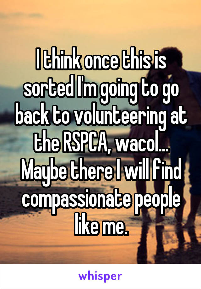 I think once this is sorted I'm going to go back to volunteering at the RSPCA, wacol... Maybe there I will find compassionate people like me.