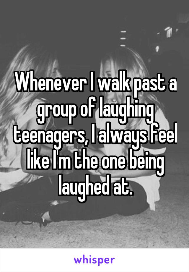 Whenever I walk past a group of laughing teenagers, I always feel like I'm the one being laughed at.