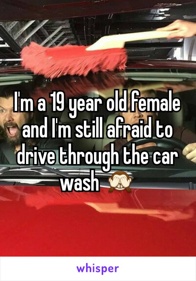 I'm a 19 year old female and I'm still afraid to drive through the car wash 🙈