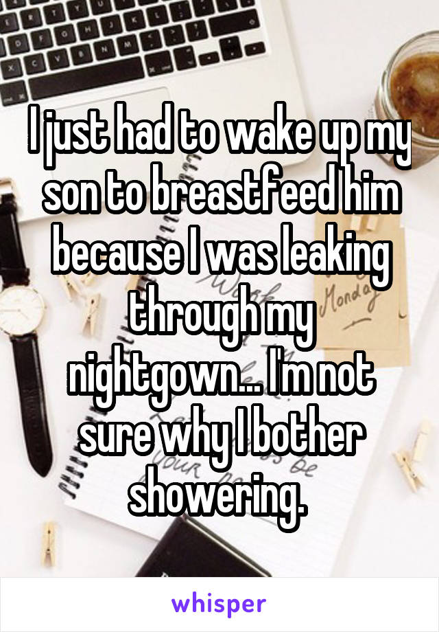 I just had to wake up my son to breastfeed him because I was leaking through my nightgown... I'm not sure why I bother showering. 