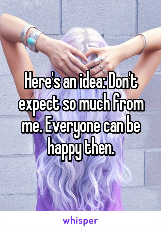 Here's an idea: Don't expect so much from me. Everyone can be happy then.