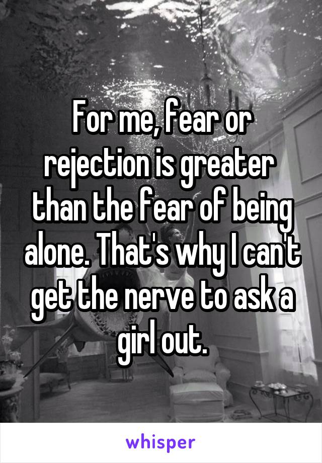 For me, fear or rejection is greater  than the fear of being alone. That's why I can't get the nerve to ask a girl out.