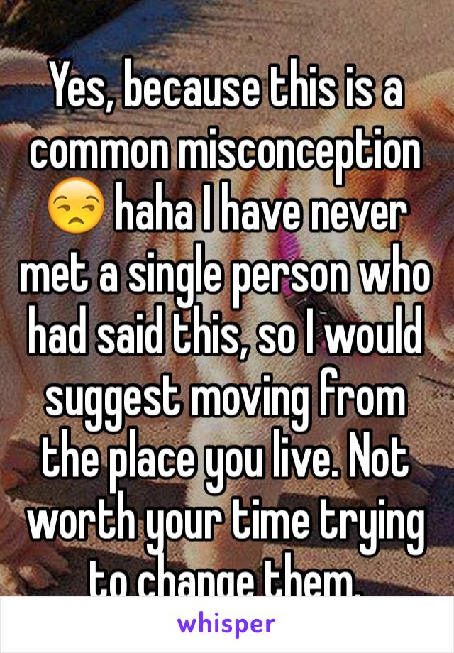 Yes, because this is a common misconception 😒 haha I have never met a single person who had said this, so I would suggest moving from the place you live. Not worth your time trying to change them.