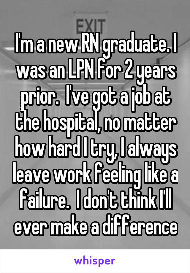 I'm a new RN graduate. I was an LPN for 2 years prior.  I've got a job at the hospital, no matter how hard I try, I always leave work feeling like a failure.  I don't think I'll ever make a difference