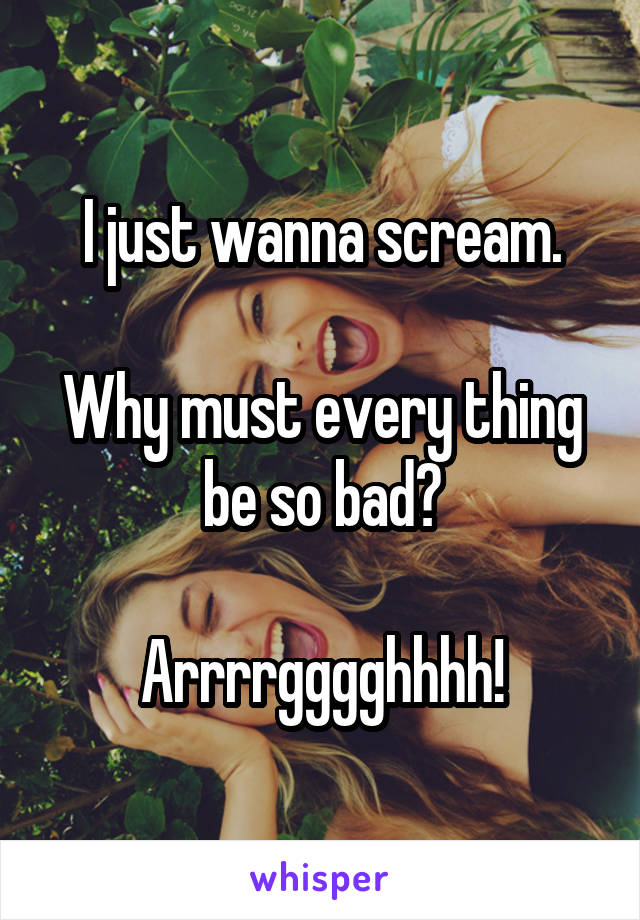 I just wanna scream.

Why must every thing be so bad?

Arrrrgggghhhh!