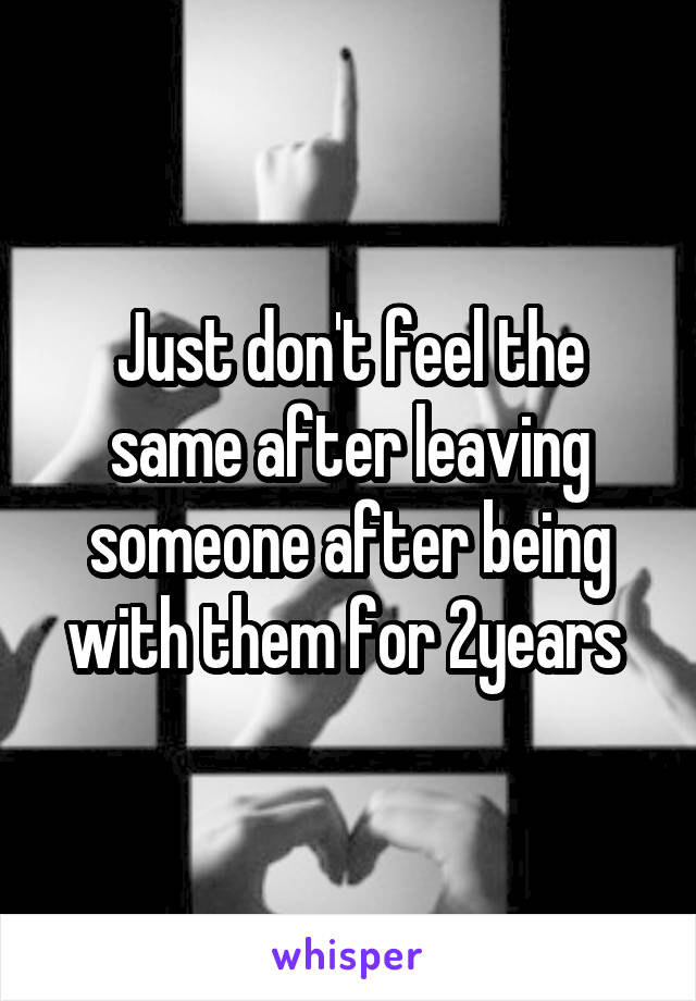 Just don't feel the same after leaving someone after being with them for 2years 