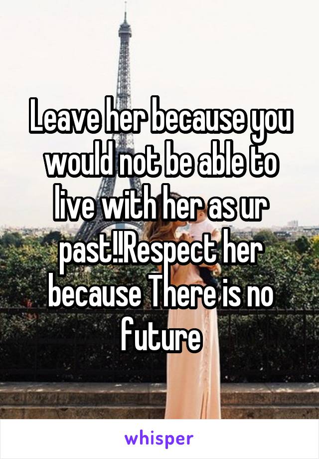 Leave her because you would not be able to live with her as ur past!!Respect her because There is no future