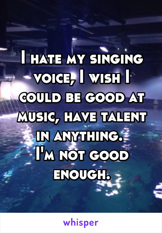 I hate my singing voice, I wish I could be good at music, have talent in anything. 
I'm not good enough.