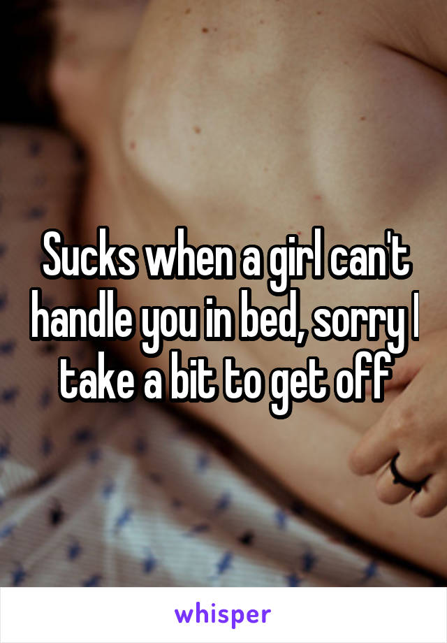 Sucks when a girl can't handle you in bed, sorry I take a bit to get off