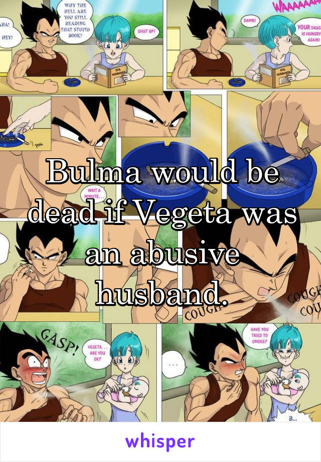 Bulma would be dead if Vegeta was an abusive husband.