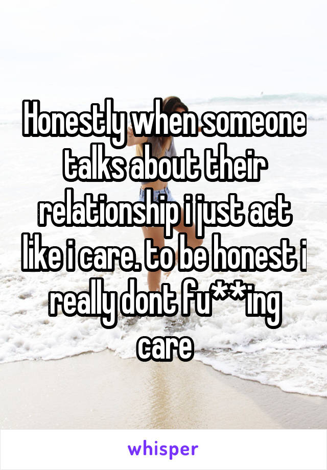 Honestly when someone talks about their relationship i just act like i care. to be honest i really dont fu**ing care