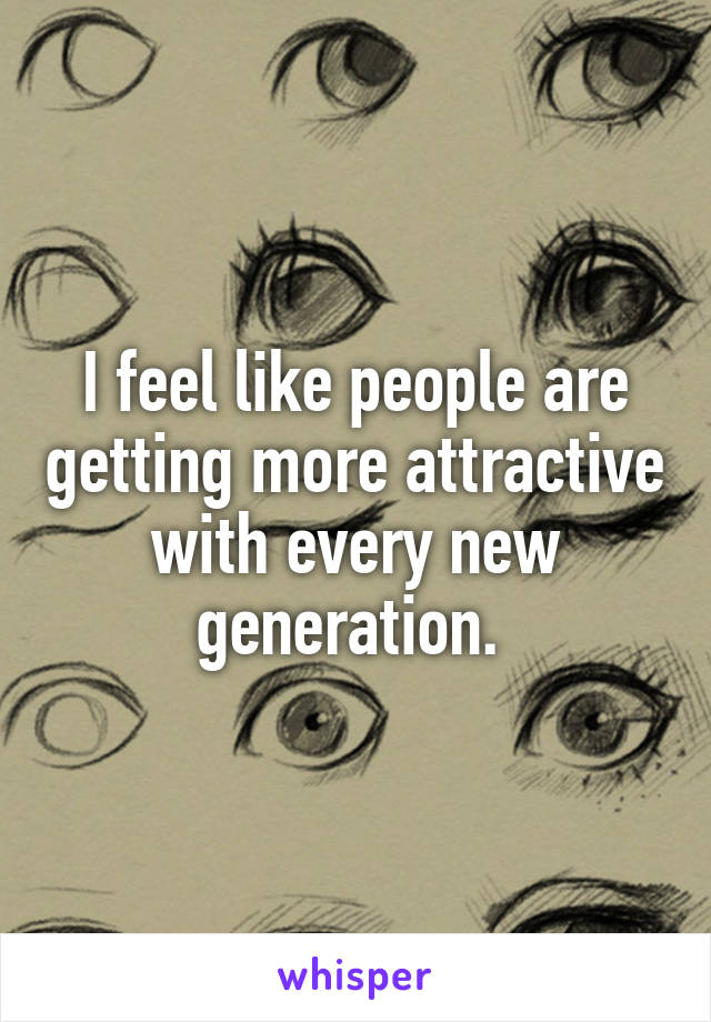 I feel like people are getting more attractive with every new generation. 