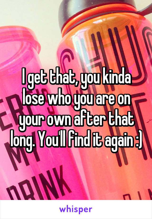 I get that, you kinda lose who you are on your own after that long. You'll find it again :)