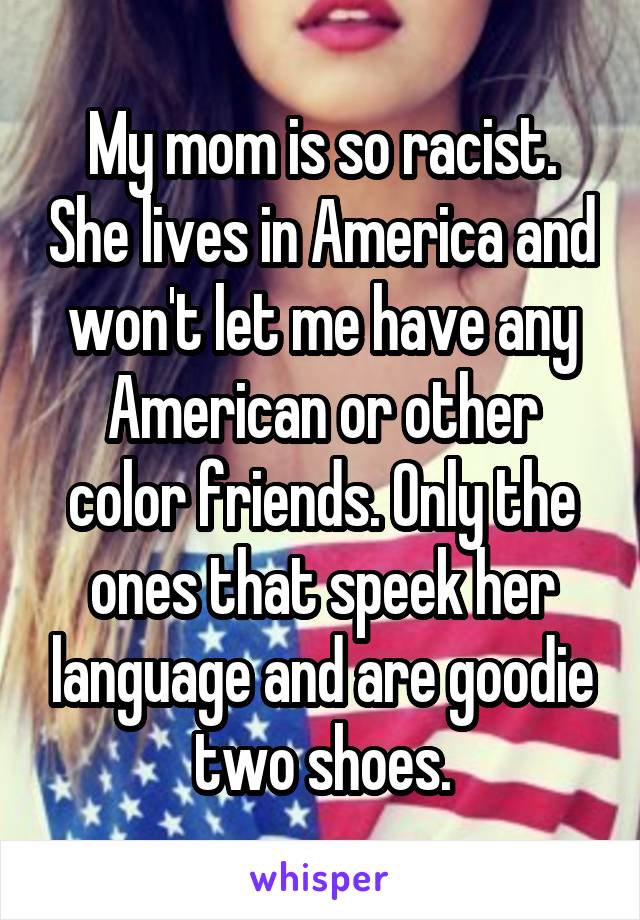 My mom is so racist. She lives in America and won't let me have any American or other color friends. Only the ones that speek her language and are goodie two shoes.