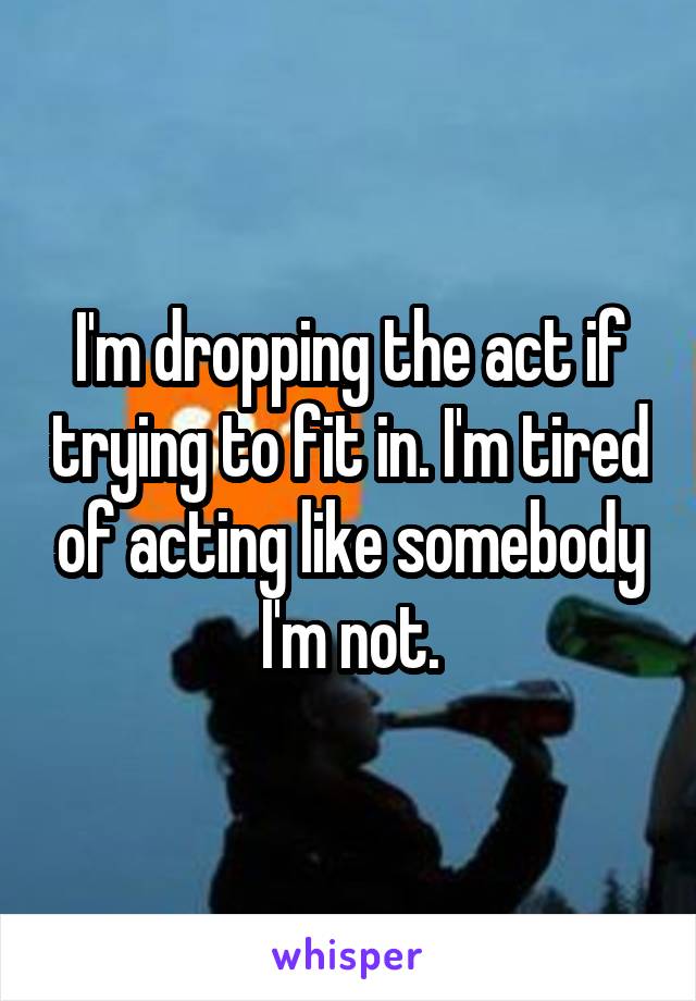 I'm dropping the act if trying to fit in. I'm tired of acting like somebody I'm not.