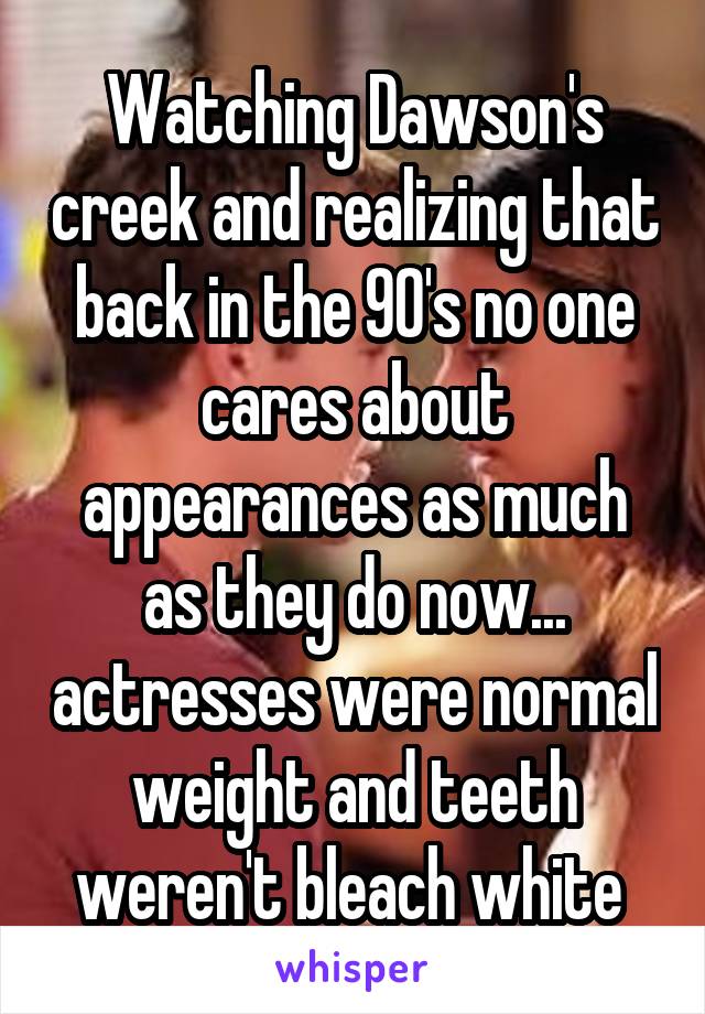 Watching Dawson's creek and realizing that back in the 90's no one cares about appearances as much as they do now... actresses were normal weight and teeth weren't bleach white 