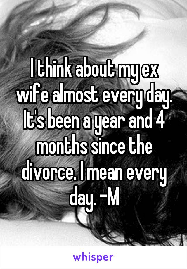 I think about my ex wife almost every day. It's been a year and 4 months since the divorce. I mean every day. -M