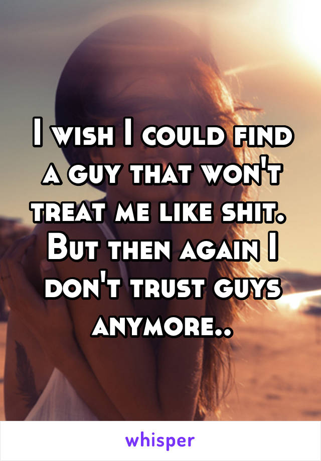 I wish I could find a guy that won't treat me like shit. 
But then again I don't trust guys anymore..