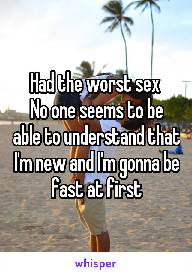 Had the worst sex 
No one seems to be able to understand that I'm new and I'm gonna be fast at first