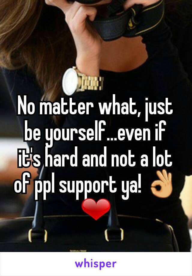 No matter what, just be yourself...even if it's hard and not a lot of ppl support ya! 👌❤