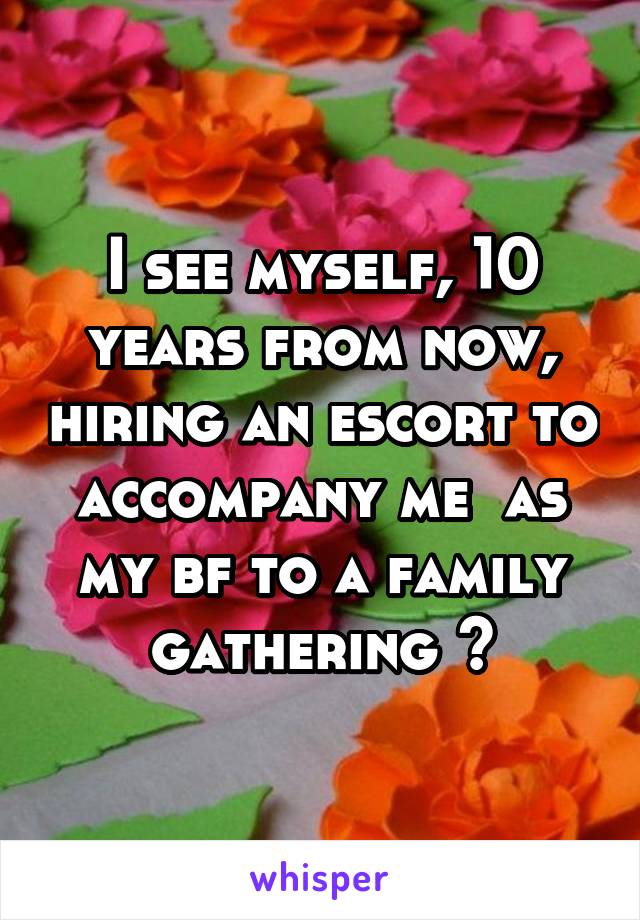 I see myself, 10 years from now, hiring an escort to accompany me  as my bf to a family gathering 😂